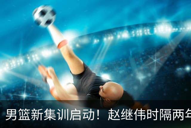 男篮新集训启动！赵继伟时隔两年任队长，全新阵容冲击世预赛两连胜